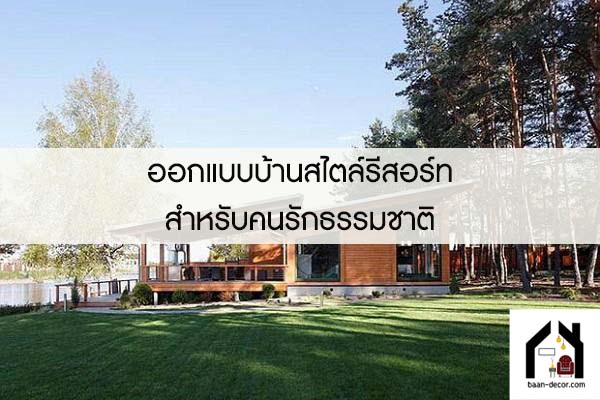 ออกแบบบ้านสไตล์รีสอร์ทสำหรับคนรักธรรมชาติ