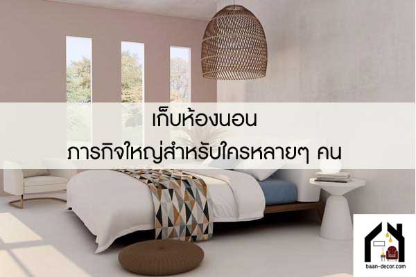 เก็บห้องนอน ภารกิจใหญ่สำหรับใครหลายๆ คน 