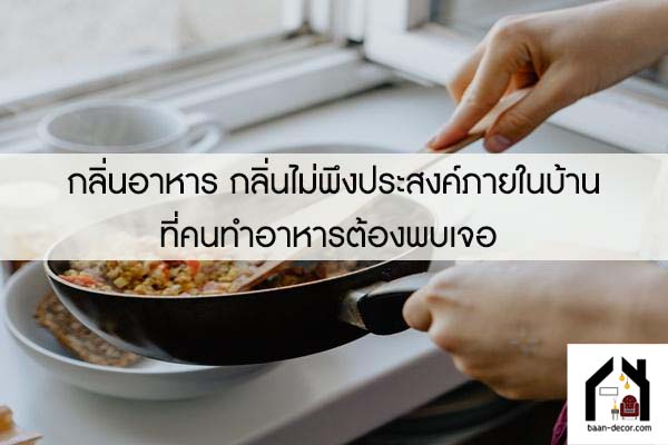 กลิ่นอาหาร กลิ่นไม่พึงประสงค์ภายในบ้านที่คนทำอาหารต้องพบเจอ 